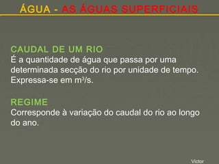 ÁGUA - AS ÁGUAS SUPERFICIAIS

CAUDAL DE UM RIO
É a quantidade de água que passa por uma
determinada secção do rio por unidade de tempo.
Expressa-se em m3/s.
REGIME
Corresponde à variação do caudal do rio ao longo
do ano.

Victor

 