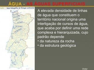 ÁGUA - AS ÁGUAS SUPERFICIAIS
A elevada densidade de linhas
de água que constituem o
território nacional origina uma
interligação de cursos de água,
que acaba por definir uma rede
complexa e hierarquizada, cujo
padrão depende
• da natureza da rocha
• da estrutura geológica

Victor

 