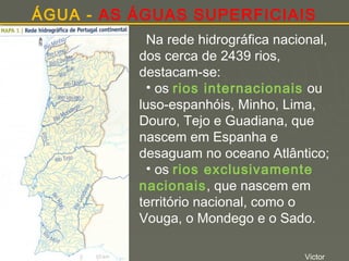 ÁGUA - AS ÁGUAS SUPERFICIAIS
Na rede hidrográfica nacional,
dos cerca de 2439 rios,
destacam-se:
• os rios internacionais ou
luso-espanhóis, Minho, Lima,
Douro, Tejo e Guadiana, que
nascem em Espanha e
desaguam no oceano Atlântico;
• os rios exclusivamente
nacionais, que nascem em
território nacional, como o
Vouga, o Mondego e o Sado.
Victor

 