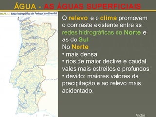 ÁGUA - AS ÁGUAS SUPERFICIAIS
O relevo e o clima promovem
o contraste existente entre as
redes hidrográficas do Norte e
as do Sul
No Norte
• mais densa
• rios de maior declive e caudal
vales mais estreitos e profundos
• devido: maiores valores de
precipitação e ao relevo mais
acidentado.

Victor

 