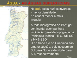 ÁGUA - AS ÁGUAS SUPERFICIAIS
No sul, pelas razões inversas:
• menor densidade;
• o caudal menor e mais
irregular.
A rede hidrográfica de Portugal
continental acompanha a
inclinação geral da topografia da
Península Ibérica – E-O, NE-SO
e NNE-SSO.
O rio Sado e o rio Guadiana são
uma excepção, pois escoam de
Sul para Norte e de Norte para
Sul, respectivamente.
Victor

 