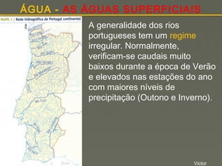 ÁGUA - AS ÁGUAS SUPERFICIAIS
A generalidade dos rios
portugueses tem um regime
irregular. Normalmente,
verificam-se caudais muito
baixos durante a época de Verão
e elevados nas estações do ano
com maiores níveis de
precipitação (Outono e Inverno).

Victor

 