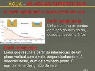 ÁGUA - AS ÁGUAS SUPERFICIAIS
O perfil longitudinal e transversal dos rios
Perfil longitudinal
Linha que une os pontos
do fundo do leito do rio,
desde a nascente à foz.
Perfil transversal
Linha que resulta a partir da intersecção de um
plano vertical com o vale, perpendicularmente à
direcção deste, num determinado ponto. É
normalmente designado de vale.
Victor

 
