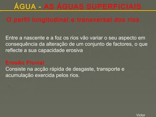 ÁGUA - AS ÁGUAS SUPERFICIAIS
O perfil longitudinal e transversal dos rios
Entre a nascente e a foz os rios vão variar o seu aspecto em
consequência da alteração de um conjunto de factores, o que
reflecte a sua capacidade erosiva
Erosão Fluvial
Consiste na acção rápida de desgaste, transporte e
acumulação exercida pelos rios.

Victor

 