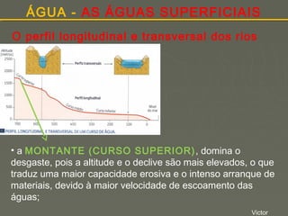 ÁGUA - AS ÁGUAS SUPERFICIAIS
O perfil longitudinal e transversal dos rios

• a MONTANTE (CURSO SUPERIOR) , domina o
desgaste, pois a altitude e o declive são mais elevados, o que
traduz uma maior capacidade erosiva e o intenso arranque de
materiais, devido à maior velocidade de escoamento das
águas;
Victor

 