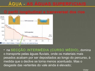 ÁGUA - AS ÁGUAS SUPERFICIAIS
O perfil longitudinal e transversal dos rios

• na SECÇÃO INTERMÉDIA (CURSO MÉDIO) , domina
o transporte pelas águas fluviais, onde os materiais mais
pesados acabam por ser depositados ao longo do percurso, à
medida que o declive se torna menos acentuado. Mas o
desgaste das vertentes do vale ainda é elevado;
Victor

 