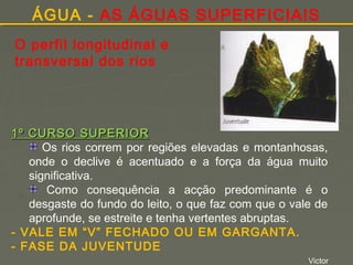 ÁGUA - AS ÁGUAS SUPERFICIAIS
O perfil longitudinal e
transversal dos rios

1º CURSO SUPERIOR
Os rios correm por regiões elevadas e montanhosas,
onde o declive é acentuado e a força da água muito
significativa.
Como consequência a acção predominante é o
desgaste do fundo do leito, o que faz com que o vale de
aprofunde, se estreite e tenha vertentes abruptas.
- VALE EM “V” FECHADO OU EM GARGANTA.
- FASE DA JUVENTUDE
Victor

 