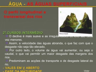 ÁGUA - AS ÁGUAS SUPERFICIAIS
O perfil longitudinal e
transversal dos rios

2º CURSOS INTERMÉDIO
O declive é mais suave e as irregularidades do leito são cada
vez menores.
Assim, a velocidade das águas abranda, o que faz com que o
desgaste não seja tão elevado.
Por outro lado, o volume de água vai aumentar, ou seja o
caudal, o que vai permitir um maior desgaste das margens dos
rios.
Predominam as acções de transporte e de desgaste lateral do
rio.
- VALES EM V ABERTO
Victor

 