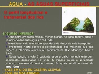 ÁGUA - AS ÁGUAS SUPERFICIAIS
O perfil longitudinal e
transversal dos rios

3º CURSO INFERIOR
O rio corre em áreas mais ou menos planas, de fraco declive, onde a
velocidade das suas águas é reduzida.
Nesta fase, o rio tem fraca capacidade de desgaste e de transporte.
Predomina nesta secção a sedimentação dos materiais que dão
origem a planícies aluviais ou sedimentares (Ex: Mondego Tejo e
Sado.
Nesta secção o vale é bastante largo e baixo, normalmente com
sedimentos depositados no fundo. O traçado do rio é geralmente
sinuoso, descrevendo muitas curvas, às quais se dá o nome de
meandros.
- VALE EM U OU EM CALEIRA ALUVIAL
Victor
- FASE DA MATURIDADE

 