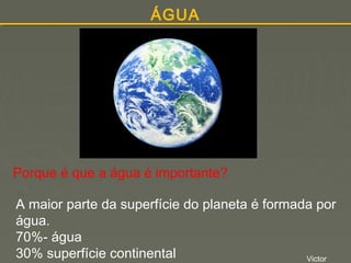 ÁGUA

Porque é que a água é importante?
A maior parte da superfície do planeta é formada por
água.
70%- água
30% superfície continental
Victor

 