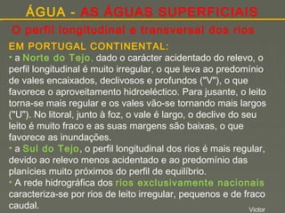 ÁGUA - AS ÁGUAS SUPERFICIAIS
O perfil longitudinal e transversal dos rios
EM PORTUGAL CONTINENTAL:
• a Norte do Tejo, dado o carácter acidentado do relevo, o
perfil longitudinal é muito irregular, o que leva ao predomínio
de vales encaixados, declivosos e profundos ("V"), o que
favorece o aproveitamento hidroeléctico. Para jusante, o leito
torna-se mais regular e os vales vão-se tornando mais largos
("U"). No litoral, junto à foz, o vale é largo, o declive do seu
leito é muito fraco e as suas margens são baixas, o que
favorece as inundações.
• a Sul do Tejo, o perfil longitudinal dos rios é mais regular,
devido ao relevo menos acidentado e ao predomínio das
planícies muito próximos do perfil de equilíbrio.
• A rede hidrográfica dos rios exclusivamente nacionais
caracteriza-se por rios de leito irregular, pequenos e de fraco
caudal.
Victor

 