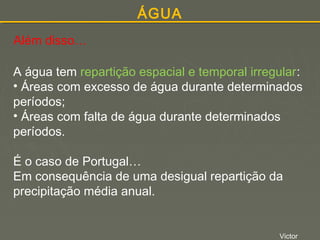 ÁGUA
Além disso…
A água tem repartição espacial e temporal irregular:
• Áreas com excesso de água durante determinados
períodos;
• Áreas com falta de água durante determinados
períodos.
É o caso de Portugal…
Em consequência de uma desigual repartição da
precipitação média anual.

Victor

 