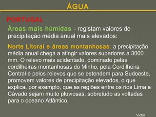 ÁGUA
PORTUGAL
Áreas mais húmidas - registam valores de
precipitação média anual mais elevados:
Norte Litoral e áreas montanhosas : a precipitação
média anual chega a atingir valores superiores a 3000
mm. O relevo mais acidentado, dominado pelas
cordilheiras montanhosas do Minho, pela Cordilheira
Central e pelos relevos que se estendem para Sudoeste,
promovem valores de precipitação elevados, o que
explica, por exemplo, que as regiões entre os rios Lima e
Cávado sejam muito pluviosas, sobretudo as voltadas
para o oceano Atlântico.
Victor

 