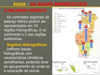O BALANÇO HÍDRICO ÁGUA -  AS ÁGUAS SUPERFICIAIS Os contrastes regionais do balanço hídrico podem ser representados em 10 regiões hidrográficas, 8 no continente e 2 nas regiões autónomas. Regiões Hidrográficas Definem bacias hidrográficas com características climáticas semelhantes, podendo levar ao agrupamento de umas ou à separação de outras. 