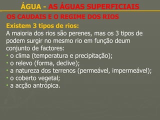 OS CAUDAIS E O REGIME DOS RIOS ÁGUA -  AS ÁGUAS SUPERFICIAIS Existem 3 tipos de rios: A maioria dos rios são perenes, mas os 3 tipos de podem surgir no mesmo rio em função deum conjunto de factores: o clima (temperatura e precipitação); o relevo (forma, declive); a natureza dos terrenos (permeável, impermeável); o coberto vegetal; a acção antrópica. 