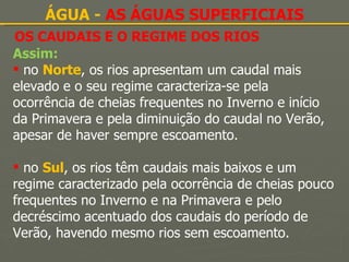 OS CAUDAIS E O REGIME DOS RIOS ÁGUA -  AS ÁGUAS SUPERFICIAIS Assim: no  Norte , os rios apresentam um caudal mais elevado e o seu regime caracteriza-se pela ocorrência de cheias frequentes no Inverno e início da Primavera e pela diminuição do caudal no Verão, apesar de haver sempre escoamento. no  Sul , os rios têm caudais mais baixos e um regime caracterizado pela ocorrência de cheias pouco frequentes no Inverno e na Primavera e pelo decréscimo acentuado dos caudais do período de Verão, havendo mesmo rios sem escoamento. 