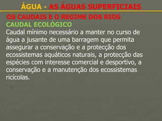 OS CAUDAIS E O REGIME DOS RIOS ÁGUA -  AS ÁGUAS SUPERFICIAIS CAUDAL ECOLÓGICO   Caudal mínimo necessário a manter no curso de água a jusante de uma barragem que permita assegurar a conservação e a protecção dos ecossistemas aquáticos naturais, a protecção das espécies com interesse comercial e desportivo, a conservação e a manutenção dos ecossistemas ricícolas. 