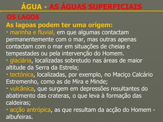 OS LAGOS ÁGUA -  AS ÁGUAS SUPERFICIAIS As lagoas podem ter uma origem: marinha e fluvial,  em que   algumas contactam permanentemente com o mar, mas outras apenas contactam com o mar em situações de cheias e tempestades ou pela intervenção do Homem. glaciária , localizadas sobretudo nas áreas de maior altitude da Serra da Estrela; tectónica , localizadas, por exemplo, no Maciço Calcário Estremenho, como as de Mira e Minde; vulcânica , que surgem em depressões resultantes do abatimento das crateras, o que leva à formação das caldeiras; acção antrópica , as que resultam da acção do Homem - albufeiras. 