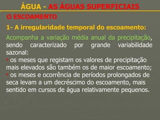 O ESCOAMENTO ÁGUA -  AS ÁGUAS SUPERFICIAIS 1- A irregularidade temporal do escoamento: Acompanha a variação média anual da precipitação , sendo caracterizado por grande variabilidade sazonal: os meses que registam os valores de precipitação mais elevados são também os de maior escoamento; os meses e ocorrência de períodos prolongados de seca levam a um decréscimo do escoamento, mais sentido em cursos de água relativamente pequenos. 