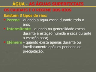 OS CAUDAIS E O REGIME DOS RIOS ÁGUA -  AS ÁGUAS SUPERFICIAIS Existem 3 tipos de rios: Perene  - quando a água escoa durante todo o  ano; Intermitente  - quando na generalidade escoa  durante a estação húmida e seca durante  a estação seca; Efémero  - quando existe apenas durante ou  imediatamente após os períodos de  precipitação. 