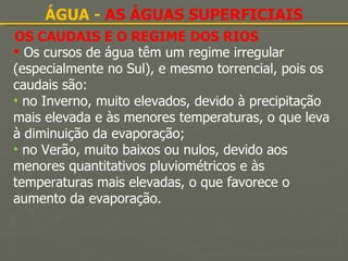 OS CAUDAIS E O REGIME DOS RIOS ÁGUA -  AS ÁGUAS SUPERFICIAIS Os cursos de água têm um regime irregular (especialmente no Sul), e mesmo torrencial, pois os caudais são: no Inverno, muito elevados, devido à precipitação mais elevada e às menores temperaturas, o que leva à diminuição da evaporação; no Verão, muito baixos ou nulos, devido aos menores quantitativos pluviométricos e às temperaturas mais elevadas, o que favorece o aumento da evaporação. 