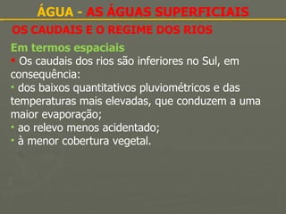OS CAUDAIS E O REGIME DOS RIOS ÁGUA -  AS ÁGUAS SUPERFICIAIS Em termos espaciais Os caudais dos rios são inferiores no Sul, em consequência: dos baixos quantitativos pluviométricos e das temperaturas mais elevadas, que conduzem a uma maior evaporação; ao relevo menos acidentado; à menor cobertura vegetal. 