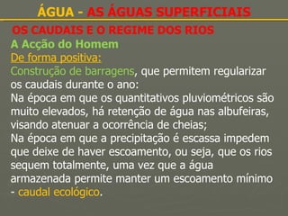 OS CAUDAIS E O REGIME DOS RIOS ÁGUA -  AS ÁGUAS SUPERFICIAIS A Acção do Homem De forma positiva: Construção de barragens , que permitem regularizar os caudais durante o ano: Na época em que os quantitativos pluviométricos são muito elevados, há retenção de água nas albufeiras, visando atenuar a ocorrência de cheias; Na época em que a precipitação é escassa impedem que deixe de haver escoamento, ou seja, que os rios sequem totalmente, uma vez que a água armazenada permite manter um escoamento mínimo -  caudal ecológico . 