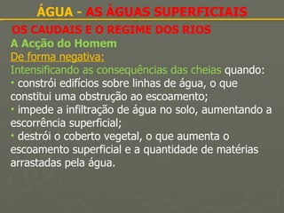 OS CAUDAIS E O REGIME DOS RIOS ÁGUA -  AS ÁGUAS SUPERFICIAIS A Acção do Homem De forma negativa: Intensificando as consequências das cheias  quando: constrói edifícios sobre linhas de água, o que constitui uma obstrução ao escoamento; impede a infiltração de água no solo, aumentando a escorrência superficial; destrói o coberto vegetal, o que aumenta o escoamento superficial e a quantidade de matérias arrastadas pela água. 