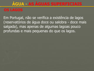 OS LAGOS ÁGUA -  AS ÁGUAS SUPERFICIAIS Em Portugal, não se verifica a existência de lagos (reservatórios de água doce ou salobra - doce mais salgada), mas apenas de algumas lagoas pouco profundas e mais pequenas do que os lagos. 