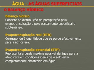 O BALANÇO HÍDRICO ÁGUA -  AS ÁGUAS SUPERFICIAIS Balanço hídrico Consiste na distribuição da precipitação pela evapotranspiração e pelo escoamento superficial e subterrâneo. Evapotranspiração real (ETR) Corresponde à quantidade que se perde efectivamente para a atmosfera. Evapotranspiração potencial (ETP) Representa a perda máxima possível de água para a atmosfera em condições ideais de o solo estar completamente abastecido em água. 