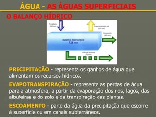 O BALANÇO HÍDRICO ÁGUA -  AS ÁGUAS SUPERFICIAIS PRECIPITAÇÃO  - representa os ganhos de água que alimentam os recursos hídricos. EVAPOTRANSPIRAÇÃO  - representa as perdas de água para a atmosfera, a partir da evaporação dos rios, lagos, das albufeiras e do solo e da transpiração das plantas. ESCOAMENTO  - parte da água da precipitação que escorre à superfície ou em canais subterrâneos. 