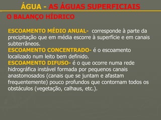O BALANÇO HÍDRICO ÁGUA -  AS ÁGUAS SUPERFICIAIS ESCOAMENTO MÉDIO ANUAL-  corresponde à parte da precipitação que em média escorre à superfície e em canais subterrâneos. ESCOAMENTO CONCENTRADO-   é o escoamento localizado num leito bem definido. ESCOAMENTO DIFUSO-   é o que ocorre numa rede hidrográfica instável formada por pequenos canais anastomosados (canais que se juntam e afastam frequentemente) pouco profundos que contornam todos os obstáculos (vegetação, calhaus, etc.). 