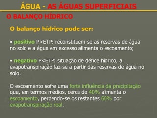 O BALANÇO HÍDRICO ÁGUA -  AS ÁGUAS SUPERFICIAIS O balanço hídrico pode ser: •  positivo  P>ETP: reconstituem-se as reservas de água no solo e a água em excesso alimenta o escoamento; •  negativo  P<ETP: situação de défice hídrico, a evapotranspiração faz-se a partir das reservas de água no solo. O escoamento sofre uma  forte influência da precipitação  que, em termos médios, cerca de  40%  alimenta o  escoamento , perdendo-se os restantes  60%  por  evapotranspiração real . 