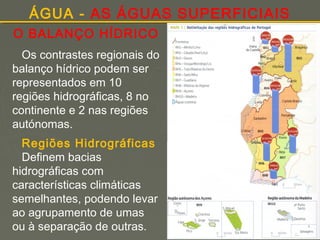 ÁGUA - AS ÁGUAS SUPERFICIAIS
O BALANÇO HÍDRICO
Os contrastes regionais do
balanço hídrico podem ser
representados em 10
regiões hidrográficas, 8 no
continente e 2 nas regiões
autónomas.
Regiões Hidrográficas
Definem bacias
hidrográficas com
características climáticas
semelhantes, podendo levar
ao agrupamento de umas
ou à separação de outras.

Victor

 