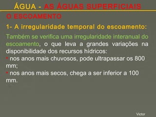 ÁGUA - AS ÁGUAS SUPERFICIAIS
O ESCOAMENTO
1- A irregularidade temporal do escoamento:
Também se verifica uma irregularidade interanual do
escoamento, o que leva a grandes variações na
disponibilidade dos recursos hídricos:
• nos anos mais chuvosos, pode ultrapassar os 800
mm;
• nos anos mais secos, chega a ser inferior a 100
mm.

Victor

 