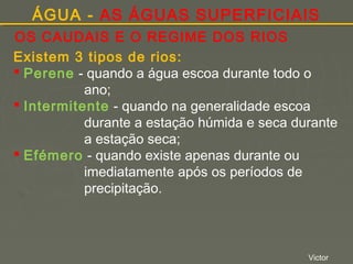 ÁGUA - AS ÁGUAS SUPERFICIAIS
OS CAUDAIS E O REGIME DOS RIOS
Existem 3 tipos de rios:
 Perene - quando a água escoa durante todo o
ano;
 Intermitente - quando na generalidade escoa
durante a estação húmida e seca durante
a estação seca;
 Efémero - quando existe apenas durante ou
imediatamente após os períodos de
precipitação.

Victor

 