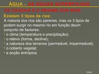 ÁGUA - AS ÁGUAS SUPERFICIAIS
OS CAUDAIS E O REGIME DOS RIOS
Existem 3 tipos de rios:
A maioria dos rios são perenes, mas os 3 tipos de
podem surgir no mesmo rio em função deum
conjunto de factores:
• o clima (temperatura e precipitação);
• o relevo (forma, declive);
• a natureza dos terrenos (permeável, impermeável);
• o coberto vegetal;
• a acção antrópica.

Victor

 