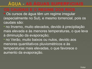 ÁGUA - AS ÁGUAS SUPERFICIAIS
OS CAUDAIS E O REGIME DOS RIOS
 Os cursos de água têm um regime irregular
(especialmente no Sul), e mesmo torrencial, pois os
caudais são:
• no Inverno, muito elevados, devido à precipitação
mais elevada e às menores temperaturas, o que leva
à diminuição da evaporação;
• no Verão, muito baixos ou nulos, devido aos
menores quantitativos pluviométricos e às
temperaturas mais elevadas, o que favorece o
aumento da evaporação.

Victor

 