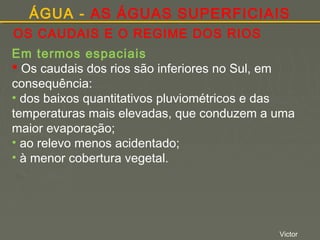 ÁGUA - AS ÁGUAS SUPERFICIAIS
OS CAUDAIS E O REGIME DOS RIOS
Em termos espaciais
 Os caudais dos rios são inferiores no Sul, em
consequência:
• dos baixos quantitativos pluviométricos e das
temperaturas mais elevadas, que conduzem a uma
maior evaporação;
• ao relevo menos acidentado;
• à menor cobertura vegetal.

Victor

 