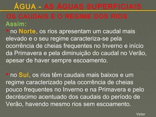 ÁGUA - AS ÁGUAS SUPERFICIAIS
OS CAUDAIS E O REGIME DOS RIOS
Assim:
 no Norte, os rios apresentam um caudal mais
elevado e o seu regime caracteriza-se pela
ocorrência de cheias frequentes no Inverno e início
da Primavera e pela diminuição do caudal no Verão,
apesar de haver sempre escoamento.
 no Sul, os rios têm caudais mais baixos e um
regime caracterizado pela ocorrência de cheias
pouco frequentes no Inverno e na Primavera e pelo
decréscimo acentuado dos caudais do período de
Verão, havendo mesmo rios sem escoamento.
Victor

 
