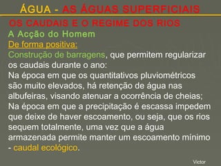 ÁGUA - AS ÁGUAS SUPERFICIAIS
OS CAUDAIS E O REGIME DOS RIOS
A Acção do Homem
De forma positiva:
Construção de barragens, que permitem regularizar
os caudais durante o ano:
Na época em que os quantitativos pluviométricos
são muito elevados, há retenção de água nas
albufeiras, visando atenuar a ocorrência de cheias;
Na época em que a precipitação é escassa impedem
que deixe de haver escoamento, ou seja, que os rios
sequem totalmente, uma vez que a água
armazenada permite manter um escoamento mínimo
- caudal ecológico.
Victor

 