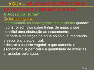 ÁGUA - AS ÁGUAS SUPERFICIAIS
OS CAUDAIS E O REGIME DOS RIOS
A Acção do Homem
De forma negativa:
Intensificando as consequências das cheias quando:
• constrói edifícios sobre linhas de água, o que
constitui uma obstrução ao escoamento;
• impede a infiltração de água no solo, aumentando
a escorrência superficial;
• destrói o coberto vegetal, o que aumenta o
escoamento superficial e a quantidade de matérias
arrastadas pela água.

Victor

 