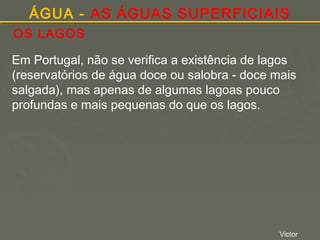 ÁGUA - AS ÁGUAS SUPERFICIAIS
OS LAGOS
Em Portugal, não se verifica a existência de lagos
(reservatórios de água doce ou salobra - doce mais
salgada), mas apenas de algumas lagoas pouco
profundas e mais pequenas do que os lagos.

Victor

 