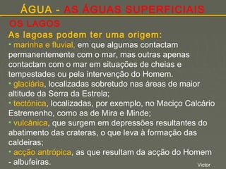 ÁGUA - AS ÁGUAS SUPERFICIAIS
OS LAGOS
As lagoas podem ter uma origem:

• marinha e fluvial, em que algumas contactam
permanentemente com o mar, mas outras apenas
contactam com o mar em situações de cheias e
tempestades ou pela intervenção do Homem.
• glaciária, localizadas sobretudo nas áreas de maior
altitude da Serra da Estrela;
• tectónica, localizadas, por exemplo, no Maciço Calcário
Estremenho, como as de Mira e Minde;
• vulcânica, que surgem em depressões resultantes do
abatimento das crateras, o que leva à formação das
caldeiras;
• acção antrópica, as que resultam da acção do Homem
- albufeiras.
Victor

 