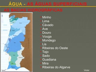 ÁGUA - AS ÁGUAS SUPERFICIAIS
AS BACIAS HIDROGRÁFICAS
• Minho
• Lima
• Cávado
• Ave
• Douro
• Vouga
• Mondego
• Lis
• Ribeiras do Oeste
• Tejo
• Sado
• Guadiana
• Mira
• Ribeiras do Algarve

Victor

 
