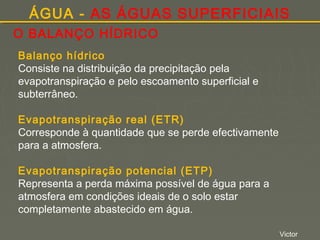 ÁGUA - AS ÁGUAS SUPERFICIAIS
O BALANÇO HÍDRICO
Balanço hídrico
Consiste na distribuição da precipitação pela
evapotranspiração e pelo escoamento superficial e
subterrâneo.
Evapotranspiração real (ETR)
Corresponde à quantidade que se perde efectivamente
para a atmosfera.
Evapotranspiração potencial (ETP)
Representa a perda máxima possível de água para a
atmosfera em condições ideais de o solo estar
completamente abastecido em água.
Victor

 