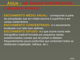 ÁGUA - AS ÁGUAS SUPERFICIAIS
O BALANÇO HÍDRICO
ESCOAMENTO MÉDIO ANUAL- corresponde à parte
da precipitação que em média escorre à superfície e em
canais subterrâneos.
ESCOAMENTO CONCENTRADO- é o escoamento
localizado num leito bem definido.
ESCOAMENTO DIFUSO- é o que ocorre numa rede
hidrográfica instável formada por pequenos canais
anastomosados (canais que se juntam e afastam
frequentemente) pouco profundos que contornam todos os
obstáculos (vegetação, calhaus, etc.).

Victor

 