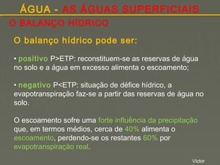 ÁGUA - AS ÁGUAS SUPERFICIAIS
O BALANÇO HÍDRICO
O balanço hídrico pode ser:
• positivo P>ETP: reconstituem-se as reservas de água
no solo e a água em excesso alimenta o escoamento;
• negativo P<ETP: situação de défice hídrico, a
evapotranspiração faz-se a partir das reservas de água no
solo.
O escoamento sofre uma forte influência da precipitação
que, em termos médios, cerca de 40% alimenta o
escoamento, perdendo-se os restantes 60% por
evapotranspiração real.
Victor

 