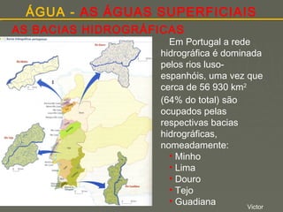 ÁGUA - AS ÁGUAS SUPERFICIAIS
AS BACIAS HIDROGRÁFICAS

Em Portugal a rede
hidrográfica é dominada
pelos rios lusoespanhóis, uma vez que
cerca de 56 930 km2
(64% do total) são
ocupados pelas
respectivas bacias
hidrográficas,
nomeadamente:
• Minho
• Lima
• Douro
• Tejo
• Guadiana
Victor

 