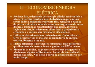 15 – ECONOMIZE ENERGIA
                ELÉTRICA
                  É
   Ao fazer isto, a demanda por energia elétrica será contida e
    não será preciso construir mais hidrelétricas que causam
     ã      á      i      t i      i hid lét i
    sérios danos ambientais (represam rios, reduzem o estoque
    de peixes, aniquilam animais, causam o surgimento de novas
    doenças, mudam as características das águas, alteram o
                                  í i        á
    regime dos rios, interferem no clima local e prejudicam a
    economia e a cultura dos moradores ribeirinhos).
   Utilize os eletrodomésticos racionalmente. O chuveiro e o
    ferro de passar são os maiores consumidores de energia
    elétrica. Repense o seu uso.
   Instale lâmpadas fluorescentes compactas, mais modernas,
    que iluminam da mesma forma e gastam até 870% menos.
   Mantenha os rádios, cd-players e televisores desligados se
    M        h       ádi cd- l
                           d             l i      d li d
    não houver alguém utilizando-os. Ao sair de um ambiente
                         utilizando-
    desligue as luzes. Não deixe a porta da geladeira aberta por
    muito tempo.
 